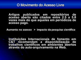 O Movimento do Acesso Livre Artigos publicados em repositórios de acesso aberto são citados entre 2.5 a 5.8 vezes mais do que aqueles em periódicos de acesso pago. Aumento no acesso  >  impacto da pesquisa científica Instituições Internacionais de fomento em C&T recomendam a disponibilização de trabalhos científicos em ambientes abertos através do auto-arquivamento na Web. 