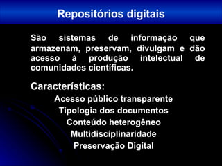 São sistemas de informação que armazenam, preservam, divulgam e dão acesso à produção intelectual de comunidades científicas. Características: Acesso público transparente Tipologia dos documentos Conteúdo heterogêneo Multidisciplinaridade Preservação Digital Repositórios digitais 