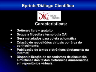 Características: Software  livre – gratuito Segue a filosofia e tecnologia OAI Gera metadados para coleta automática Criação de repositórios virtuais por área do conhecimento; Publicação de textos eletrônicos diretamente na Internet; Disponibilização de mecanismos de discussão simultânea dos textos eletrônicos armazenados em repositórios virtuais. Eprints/Diálogo Científico 