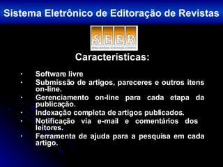 Características: Software livre Submissão de artigos, pareceres e outros itens on-line. Gerenciamento on-line para cada etapa da publicação. Indexação completa de artigos publicados.  Notificação via e-mail e comentários dos  leitores. Ferramenta de ajuda para a pesquisa em cada artigo. Sistema Eletrônico de Editoração de Revistas 