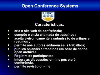Características: cria o site web da conferência; compõe e envia chamada de trabalhos ; aceita eletronicamente a submissão de artigos e resumos ; permite aos autores editarem seus trabalhos;  publica os anais e trabalhos em base de dados open archives Registra os participantes;  integra as discussões on-line pós e pré conferência.   permite revisão on-line Open Conference Systems 