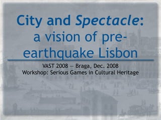 City and Spectacle:
   a vision of pre-
 earthquake Lisbon
       VAST 2008 — Braga, Dec. 2008
Workshop: Serious Games in Cultural Heritage
 