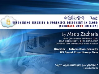 CLOUD 9: UNCOVERING SECURITY & FORENSICS DISCOVERY IN CLOUD [CLUBHACK 2010 EDITION] byManu Zacharia MVP (Enterprise Security), C|EH,  ISLA-2010 (ISC)², C|HFI, CCNA, MCP Certified ISO 27001:2005 Lead Auditor Director – Information Security US Based Consultancy Firm “Aut viam inveniam aut faciam ”  Hannibal Barca 