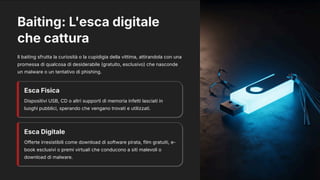 Baiting: L'esca digitale
che cattura
Il baiting sfrutta la curiosità o la cupidigia della vittima, attirandola con una
promessa di qualcosa di desiderabile (gratuito, esclusivo) che nasconde
un malware o un tentativo di phishing.
Esca Fisica
Dispositivi USB, CD o altri supporti di memoria infetti lasciati in
luoghi pubblici, sperando che vengano trovati e utilizzati.
Esca Digitale
Offerte irresistibili come download di software pirata, film gratuiti, e-
book esclusivi o premi virtuali che conducono a siti malevoli o
download di malware.
 