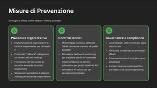Misure di Prevenzione
Strategie di difesa contro attacchi vishing avanzati:
Procedure organizzative
Implementazione di procedure di
verifica indipendente per richieste
IT
Protocollo "callback" obbligatorio
su numeri ufficiali verificati
Formazione del personale su
tecniche avanzate di social
engineering
Simulazioni periodiche di attacchi
vishing per testare la preparazione
Controlli tecnici
Monitoraggio continuo delle app
OAuth connesse e revoca di quelle
sospette
Attivazione dell'event monitoring
per tracciare attività API anomale
Implementazione di alerting
automatico per picchi di attività API
Whitelist di IP autorizzati per
accessi amministrativi
Governance e compliance
Audit regolari delle connected apps
autorizzate
Revisione trimestrale dei permessi
OAuth
Documentazione di tutti gli accessi
privilegiati
Incident response plan specifico
per attacchi di social engineering
 