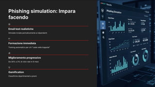 Phishing simulation: Impara
facendo
Email test realistiche
Simulate inviate periodicamente ai dipendenti
Formazione immediata
Training automatico per chi "cade nella trappola"
Miglioramento progressivo
Da 30% a 3% di click rate in 6 mesi
Gamification
Classifiche dipartimentali e premi
 