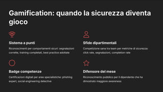 Gamification: quando la sicurezza diventa
gioco
Sistema a punti
Riconoscimenti per comportamenti sicuri: segnalazioni
corrette, training completati, best practice adottate
Sfide dipartimentali
Competizione sana tra team per metriche di sicurezza:
click rate, segnalazioni, completion rate
Badge competenze
Certificazioni digitali per aree specialistiche: phishing
expert, social engineering detective
Difensore del mese
Riconoscimento pubblico per il dipendente che ha
dimostrato maggiore awareness
 