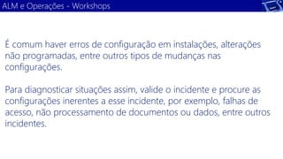 ALM e Operações -Workshops 
É comum haver erros de configuração em instalações, alterações não programadas, entre outros tipos de mudanças nas configurações. 
Para diagnosticar situações assim, valide o incidente e procure as configurações inerentes a esse incidente, por exemplo, falhas de acesso, não processamento de documentos ou dados, entre outros incidentes.  