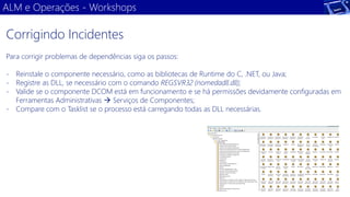 ALM e Operações -Workshops 
Para corrigir problemas de dependências siga os passos: 
-Reinstale o componente necessário, como as bibliotecas de Runtime do C, .NET, ou Java; 
-Registre as DLL, se necessário com o comando REGSVR32 (nomedadll.dll); 
-Valide se o componente DCOM está em funcionamento e se há permissões devidamente configuradas em Ferramentas Administrativas Serviços de Componentes; 
-Compare com o Tasklist se o processo está carregando todas as DLL necessárias. 
Corrigindo Incidentes  