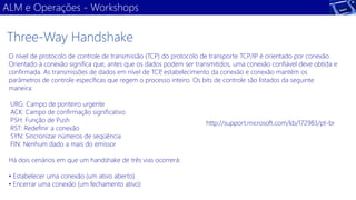 ALM e Operações -Workshops 
O nível de protocolo de controle de transmissão (TCP) do protocolo de transporte TCP/IP é orientado por conexão. Orientado à conexão significa que, antes que os dados podem ser transmitidos, uma conexão confiável deve obtida e confirmada. As transmissões de dados em nível de TCP, estabelecimento da conexão e conexão mantém os parâmetros de controle específicas que regem o processo inteiro. Os bits de controle são listados da seguinte maneira: 
URG: Campo de ponteiro urgente 
ACK: Campo de confirmação significativo 
PSH: Função de Push 
RST: Redefinir a conexão 
SYN: Sincronizar números de seqüência 
FIN: Nenhum dado a mais do emissor 
Há dois cenários em que um handshake de três vias ocorrerá: 
• Estabelecer uma conexão (um ativo aberto) 
• Encerrar uma conexão (um fechamento ativo) 
Three-Way Handshake 
http://support.microsoft.com/kb/172983/pt-br  