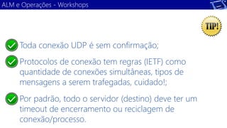Toda conexão UDP é sem confirmação; 
Protocolos de conexão tem regras (IETF) como quantidade de conexões simultâneas, tipos de mensagens a serem trafegadas, cuidado!; 
Por padrão, todo o servidor (destino) deve ter um timeout de encerramento ou reciclagem de conexão/processo. 
ALM e Operações -Workshops  