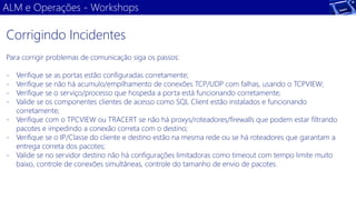 ALM e Operações -Workshops 
Para corrigir problemas de comunicação siga os passos: 
-Verifique se as portas estão configuradas corretamente; 
-Verifique se não há acumulo/empilhamento de conexões TCP/UDP com falhas, usando o TCPVIEW; 
-Verifique se o serviço/processo que hospeda a porta está funcionando corretamente; 
-Valide se os componentes clientes de acesso como SQL Client estão instalados e funcionando corretamente; 
-Verifique com o TPCVIEW ou TRACERT se não há proxys/roteadores/firewalls que podem estar filtrando pacotes e impedindo a conexão correta com o destino; 
-Verifique se o IP/Classe do cliente e destino estão na mesma rede ou se há roteadores que garantam a entrega correta dos pacotes; 
-Valide se no servidor destino não há configurações limitadoras como timeout com tempo limite muito baixo, controle de conexões simultâneas, controle do tamanho de envio de pacotes. 
Corrigindo Incidentes  