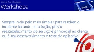 Sempre inicie pelo mais simples para resolver o incidente focando na solução, pois o reestabelecimento do serviço é primordial ao cliente ou à seu desenvolvimento e teste de aplicativo. 
Terças de ALM e Operações 
Workshops  