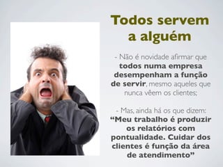 Todos servem
a alguém
- Não é novidade aﬁrmar que
todos numa empresa
desempenham a função
de servir, mesmo aqueles que
nunca vêem os clientes;
- Mas, ainda há os que dizem:
“Meu trabalho é produzir
os relatórios com
pontualidade. Cuidar dos
clientes é função da área
de atendimento”
 