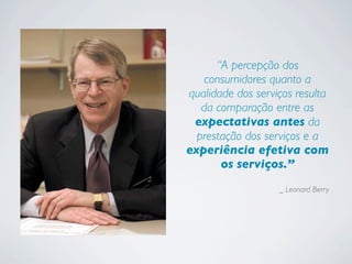 “A percepção dos
consumidores quanto a
qualidade dos serviços resulta
da comparação entre as
expectativas antes da
prestação dos serviços e a
experiência efetiva com
os serviços.”
_ Leonard Berry
 