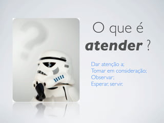 O que é
atender ?
Dar atenção a;
Tomar em consideração;
Observar;
Esperar, servir.
 
