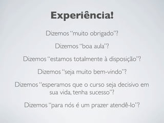 Experiência!
Dizemos “muito obrigado”?
Dizemos “boa aula”?
Dizemos “estamos totalmente à disposição”?
Dizemos “seja muito bem-vindo”?
Dizemos “esperamos que o curso seja decisivo em
sua vida, tenha sucesso”?
Dizemos “para nós é um prazer atendê-lo”?
 