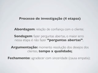 Processo de investigação (4 etapas)
Abordagem: relação de conﬁança com o cliente;
Sondagem: fazer perguntas abertas, o maior erro
nessa etapa é não fazer “perguntas abertas”;
Argumentação: momento resolução dos desejos dos
clientes, tempo x qualidade;
Fechamento: agradecer com sinceridade (causa empatia);
 