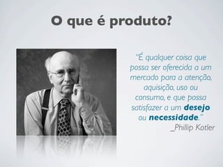 O que é produto?
“É qualquer coisa que
possa ser oferecida a um
mercado para a atenção,
aquisição, uso ou
consumo, e que possa
satisfazer a um desejo
ou necessidade.”
_Phillip Kotler
 