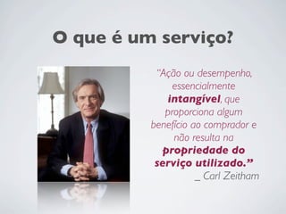 O que é um serviço?
“Ação ou desempenho,
essencialmente
intangível, que
proporciona algum
benefício ao comprador e
não resulta na
propriedade do
serviço utilizado.”
_ Carl Zeitham
 