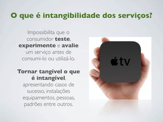 O que é intangibilidade dos serviços?
Impossibilita que o
consumidor teste,
experimente e avalie
um serviço antes de
consumi-lo ou utilizá-lo.
Tornar tangível o que
é intangível,
apresentando casos de
sucesso, instalações
equipamentos, pessoas,
padrões entre outros.
 