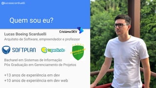 Quem sou eu?
Lucas Boeing Scarduelli
Arquiteto de Software, empreendedor e professor
Bacharel em Sistemas de Informação
Pós Graduação em Gerenciamento de Projetos
+13 anos de experiência em dev
+10 anos de experiência em dev web
@lucasscarduelli
 
