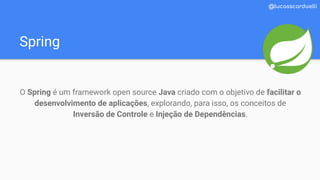 Spring
@lucasscarduelli
O Spring é um framework open source Java criado com o objetivo de facilitar o
desenvolvimento de aplicações, explorando, para isso, os conceitos de
Inversão de Controle e Injeção de Dependências.
 