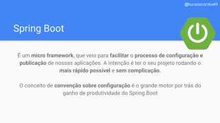 Spring Boot
@lucasscarduelli
É um micro framework, que veio para facilitar o processo de conﬁguração e
publicação de nossas aplicações. A intenção é ter o seu projeto rodando o
mais rápido possível e sem complicação.
O conceito de convenção sobre conﬁguração é o grande motor por trás do
ganho de produtividade do Spring Boot
 