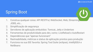 Spring Boot
@lucasscarduelli
1. Construa qualquer coisa: API RESTFul, WebSocket, Web, Streaming,
JOBS, etc...
2. Simpliﬁcação de segurança
3. Servidores de aplicação embutidos: Tomcat, Jetty e Undertow
4. Ferramentas de produtividade para dev, como: LiveReload e AutoRestart
5. Dependências que “apenas funcionam”
6. Rastreabilidade, métricas e status da aplicação prontos para produção
7. Funciona na sua IDE favorita: Spring Tool Suite (eclipse), IntellijIDEA e
NetBeans
 