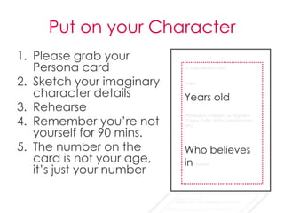 Put on your Character
1. Please grab your
   Persona card
2. Sketch your imaginary
   character details
3. Rehearse
4. Remember you’re not
   yourself for 90 mins.
5. The number on the
   card is not your age,
   it’s just your number
 