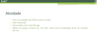 Atividade
o Criar um protótipo de CRUD via Ionic Creator
o Fazer download
o Salvar dados com Local Storage
o Utilizar um plugin cordova. Ex.: tirar foto, vibrar, buscar localização atual, ver conexão
wifi, etc.
 
