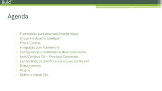 Agenda
o Frameworks para desenvolvimento móvel
o O que é o Apache Cordova?
o Prós e Contras
o Integração com frameworks
o Configurando o ambiente de desenvolvimento
o Ionic/Cordova CLI – Principais Comandos
o Conhecendo os diretórios e o arquivo config.xml
o Debug remoto
o Plugins
o Outros e Hands On...
 