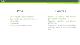 Prós Contras
o Um código para todas plataformas
o Baixo custo de desenvolvimento e
manutenção
o Prototipação
o Muitos plug-ins (Android e iOS)
o Limitado ao webview (não funciona
para widgets e wearables)
o Requisitos específicos para algumas
plataformas
o Velocidade – se não bem estruturado o
aplicativo não tem uma performance
boa
 