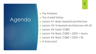 Agenda
 The Problem
 The A brief history
 Lesson #1: Basic layered architecture
 Lesson #2: N-layered architecture with DI
 Lesson #3: basic CQRS
 Lesson #4: Basic CQRS + DDD + Async
 Lesson #5: Basic CQRS + DDD + ES
 A final word
3
 