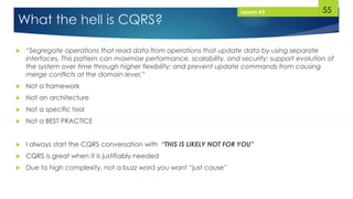 55
What the hell is CQRS?
 “Segregate operations that read data from operations that update data by using separate
interfaces. This pattern can maximize performance, scalability, and security; support evolution of
the system over time through higher flexibility; and prevent update commands from causing
merge conflicts at the domain level.”
 Not a framework
 Not an architecture
 Not a specific tool
 Not a BEST PRACTICE
 I always start the CQRS conversation with “THIS IS LIKELY NOT FOR YOU”
 CQRS is great when it is justifiably needed
 Due to high complexity, not a buzz word you want “just cause”
Lesson #3
 