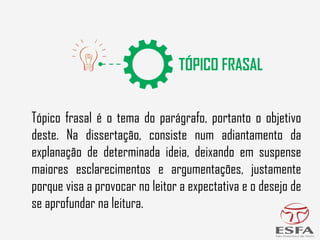 Tópico frasal é o tema do parágrafo, portanto o objetivo
deste. Na dissertação, consiste num adiantamento da
explanação de determinada ideia, deixando em suspense
maiores esclarecimentos e argumentações, justamente
porque visa a provocar no leitor a expectativa e o desejo de
se aprofundar na leitura.
 