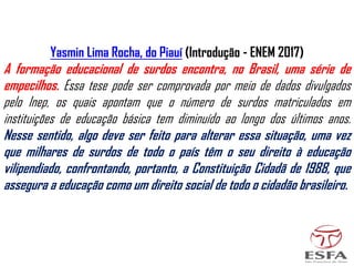 Yasmin Lima Rocha, do Piauí (Introdução - ENEM 2017)
A formação educacional de surdos encontra, no Brasil, uma série de
empecilhos. Essa tese pode ser comprovada por meio de dados divulgados
pelo Inep, os quais apontam que o número de surdos matriculados em
instituições de educação básica tem diminuído ao longo dos últimos anos.
Nesse sentido, algo deve ser feito para alterar essa situação, uma vez
que milhares de surdos de todo o país têm o seu direito à educação
vilipendiado, confrontando, portanto, a Constituição Cidadã de 1988, que
assegura a educação como um direito social de todo o cidadão brasileiro.
 