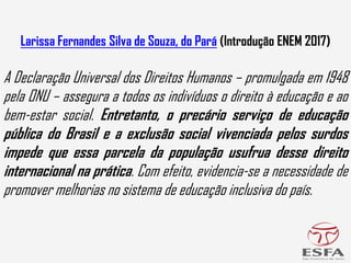 Larissa Fernandes Silva de Souza, do Pará (Introdução ENEM 2017)
A Declaração Universal dos Direitos Humanos – promulgada em 1948
pela ONU – assegura a todos os indivíduos o direito à educação e ao
bem-estar social. Entretanto, o precário serviço de educação
pública do Brasil e a exclusão social vivenciada pelos surdos
impede que essa parcela da população usufrua desse direito
internacional na prática. Com efeito, evidencia-se a necessidade de
promover melhorias no sistema de educação inclusiva do país.
 