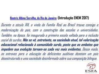 Durante o século XIX, a vinda da Família Real ao Brasil trouxe consigo a
modernização do país, com a construção das escolas e universidades.
Também, na época, foi inaugurada a primeira escola voltada para a inclusão
social de surdos. Não se vê, entretanto, na sociedade atual, tal valorização
educacional relacionada à comunidade surda, posto que os embates que
impedem sua evolução tornam-se cada vez mais evidentes. Desse modo,
os entraves para a educação de deficientes auditivos denotam um país
desestruturado e uma sociedade desinformada sobre sua composição bilíngue.
Beatriz Albino Servilha, do Rio de Janeiro (Introdução ENEM 2017)
 
