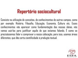 Repertório sociocultural
Consiste na utilização de conceitos, de conhecimentos de outros campos, como
por exemplo: História, Filosofia, Educação, Economia, Cultura etc. Esses
conhecimentos vão aparecer como fundamentação das nossas ideias, nós
vamos usá-los para justificar aquilo de que estamos falando. É como se
precisássemos falar e comprovar a nossa colocação, para isso, usamos áreas
diferentes, que dão certa cientificidade à produção textual.
 