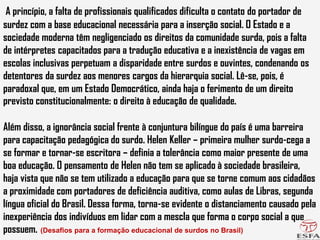 A princípio, a falta de profissionais qualificados dificulta o contato do portador de
surdez com a base educacional necessária para a inserção social. O Estado e a
sociedade moderna têm negligenciado os direitos da comunidade surda, pois a falta
de intérpretes capacitados para a tradução educativa e a inexistência de vagas em
escolas inclusivas perpetuam a disparidade entre surdos e ouvintes, condenando os
detentores da surdez aos menores cargos da hierarquia social. Lê-se, pois, é
paradoxal que, em um Estado Democrático, ainda haja o ferimento de um direito
previsto constitucionalmente: o direito à educação de qualidade.
Além disso, a ignorância social frente à conjuntura bilíngue do país é uma barreira
para capacitação pedagógica do surdo. Helen Keller – primeira mulher surdo-cega a
se formar e tornar-se escritora – definia a tolerância como maior presente de uma
boa educação. O pensamento de Helen não tem se aplicado à sociedade brasileira,
haja vista que não se tem utilizado a educação para que se torne comum aos cidadãos
a proximidade com portadores de deficiência auditiva, como aulas de Libras, segunda
língua oficial do Brasil. Dessa forma, torna-se evidente o distanciamento causado pela
inexperiência dos indivíduos em lidar com a mescla que forma o corpo social a que
possuem. (Desafios para a formação educacional de surdos no Brasil)
 