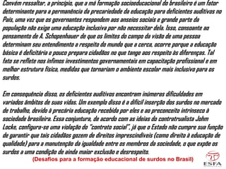 Convém ressaltar, a princípio, que a má formação socioeducacional do brasileiro é um fator
determinante para a permanência da precariedade da educação para deficientes auditivos no
País, uma vez que os governantes respondem aos anseios sociais e grande parte da
população não exige uma educação inclusiva por não necessitar dela. Isso, consoante ao
pensamento de A. Schopenhauer de que os limites do campo da visão de uma pessoa
determinam seu entendimento a respeito do mundo que a cerca, ocorre porque a educação
básica é deficitária e pouco prepara cidadãos no que tange aos respeito às diferenças. Tal
fato se reflete nos ínfimos investimentos governamentais em capacitação profissional e em
melhor estrutura física, medidas que tornariam o ambiente escolar mais inclusivo para os
surdos.
Em consequência disso, os deficientes auditivos encontram inúmeras dificuldades em
variados âmbitos de suas vidas. Um exemplo disso é a difícil inserção dos surdos no mercado
de trabalho, devido à precária educação recebida por eles e ao preconceito intrínseco à
sociedade brasileira. Essa conjuntura, de acordo com as ideias do contratrualista Johm
Locke, configura-se uma violação do “contrato social”, já que o Estado não cumpre sua função
de garantir que tais cidadãos gozem de direitos imprescindíveis (como direito à educação de
qualidade) para a manutenção da igualdade entre os membros da sociedade, o que expõe os
surdos a uma condição de ainda maior exclusão e desrespeito.
(Desafios para a formação educacional de surdos no Brasil)
 