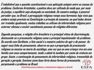 É indubitável que a questão constitucional e sua aplicação estejam entre as causas do
problema. Conforme Aristóteles, a poética deve ser utilizada de modo que, por meio
da justiça, o equilíbrio seja alcançado na sociedade. De maneira análoga, é possível
perceber que, no Brasil, a perseguição religiosa rompe essa harmonia; haja vista que,
embora esteja previsto na Constituição o princípio da isonomia, no qual todos devem
ser tratados igualmente, muitos cidadãos se utilizam da inferioridade religiosa para
externar ofensas e excluir socialmente pessoas de religiões diferentes.
Segundo pesquisas, a religião afro-brasileira é a principal vítima de discriminação,
destacando-se o preconceito religioso como o principal impulsionador do problema.
De acordo com Durkheim, o fato social é a maneira coletiva de agir e de pensar. Ao
seguir essa linha de pensamento, observa-se que a preparação do preconceito
religioso se encaixa na teoria do sociólogo, uma vez que se uma criança vive em uma
família com esse comportamento, tende a adotá-lo também por conta da vivência em
grupo. Assim, a continuação do pensamento da inferioridade religiosa, transmitido de
geração a geração, funciona como base forte dessa forma de preconceito,
perpetuando o problema no Brasil.
(Caminhos para combater a intolerância religiosa no Brasil)
 