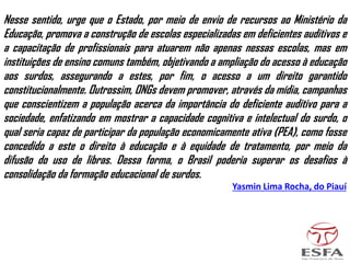 Nesse sentido, urge que o Estado, por meio de envio de recursos ao Ministério da
Educação, promova a construção de escolas especializadas em deficientes auditivos e
a capacitação de profissionais para atuarem não apenas nessas escolas, mas em
instituições de ensino comuns também, objetivando a ampliação do acesso à educação
aos surdos, assegurando a estes, por fim, o acesso a um direito garantido
constitucionalmente. Outrossim, ONGs devem promover, através da mídia, campanhas
que conscientizem a população acerca da importância do deficiente auditivo para a
sociedade, enfatizando em mostrar a capacidade cognitiva e intelectual do surdo, o
qual seria capaz de participar da população economicamente ativa (PEA), como fosse
concedido a este o direito à educação e à equidade de tratamento, por meio da
difusão do uso de libras. Dessa forma, o Brasil poderia superar os desafios à
consolidação da formação educacional de surdos.
Yasmin Lima Rocha, do Piauí
 