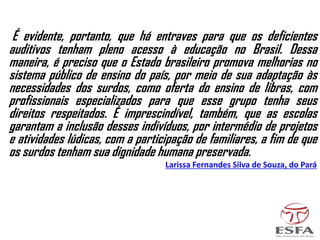 É evidente, portanto, que há entraves para que os deficientes
auditivos tenham pleno acesso à educação no Brasil. Dessa
maneira, é preciso que o Estado brasileiro promova melhorias no
sistema público de ensino do país, por meio de sua adaptação às
necessidades dos surdos, como oferta do ensino de libras, com
profissionais especializados para que esse grupo tenha seus
direitos respeitados. É imprescindível, também, que as escolas
garantam a inclusão desses indivíduos, por intermédio de projetos
e atividades lúdicas, com a participação de familiares, a fim de que
os surdos tenham sua dignidade humana preservada.
Larissa Fernandes Silva de Souza, do Pará
 