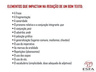 ELEMENTOS QUE IMPACTAM NA REDAÇÃO DE UM BOM TEXTO:
• A frase
• A fragmentação
• A sonoridade
• O pronome relativo e a conjunção integrante que
• A conjunção pois
• O advérbio onde
• A poluição gráfica
• A generalização (lugares-comuns, modismos, chavões)
• O uso do imperativo
• As marcas da oralidade
• Repetições (pleonasmos)
• O uso das aspas
• O uso de etc.
• O vocabulário (simplicidade, dose adequada de adjetivos)
 