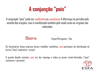A conjunção “pois”
A conjunção “pois” pode ser explicativa ou conclusiva. A diferença se percebe pelo
sentido das orações, mas é manifestada também pelo modo como as vírgulas são
colocadas.
Observe: Língua Portuguesa – Céu
Os funcionários dessa empresa devem trabalhar satisfeitos, pois participam da distribuição de
lucros. (“pois” explicativo = já que)
O grande desafio consiste, pois, em dar emprego a todos os jovens recém-formados. (“pois”
conclusivo = portanto)
 