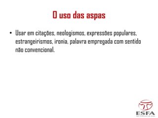 O uso das aspas
• Usar em citações, neologismos, expressões populares,
estrangeirismos, ironia, palavra empregada com sentido
não convencional.
 