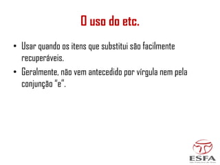O uso do etc.
• Usar quando os itens que substitui são facilmente
recuperáveis.
• Geralmente, não vem antecedido por vírgula nem pela
conjunção “e”.
 