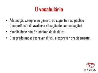 O vocabulário
• Adequação sempre ao gênero, ao suporte e ao público
(competência de avaliar a situação de comunicação).
• Simplicidade não é sinônimo de desleixo.
• O segredo não é escrever difícil, é escrever precisamente.
 